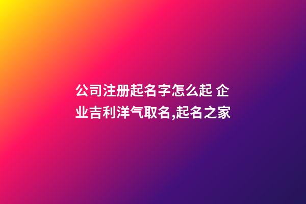 公司注册起名字怎么起 企业吉利洋气取名,起名之家